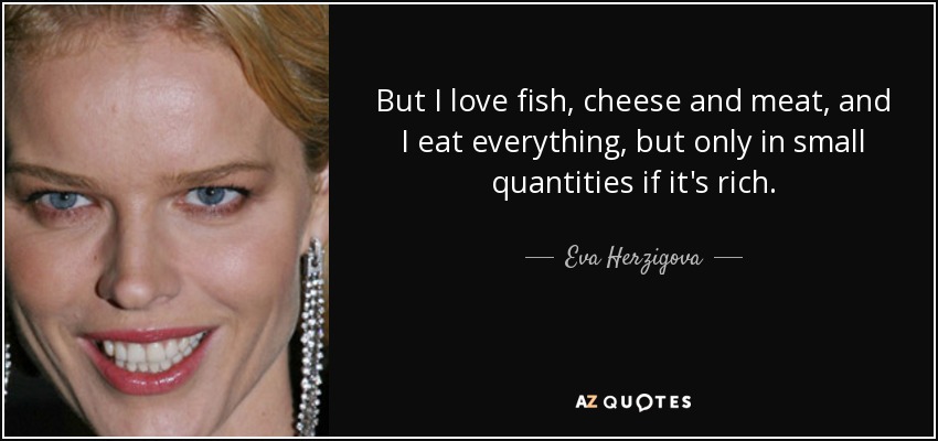 But I love fish, cheese and meat, and I eat everything, but only in small quantities if it's rich. - Eva Herzigova