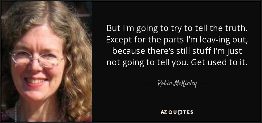 But I'm going to try to tell the truth. Except for the parts I'm leav­ing out, because there's still stuff I'm just not going to tell you. Get used to it. - Robin McKinley