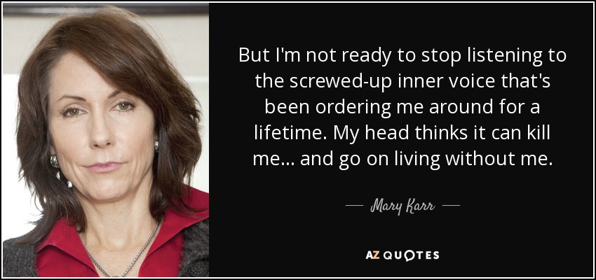 But I'm not ready to stop listening to the screwed-up inner voice that's been ordering me around for a lifetime. My head thinks it can kill me... and go on living without me. - Mary Karr