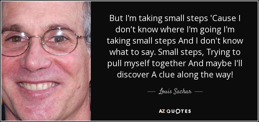 But I'm taking small steps 'Cause I don't know where I'm going I'm taking small steps And I don't know what to say. Small steps, Trying to pull myself together And maybe I'll discover A clue along the way! - Louis Sachar