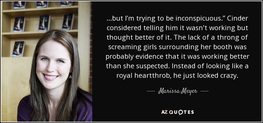 ...but I’m trying to be inconspicuous.” Cinder considered telling him it wasn't working but thought better of it. The lack of a throng of screaming girls surrounding her booth was probably evidence that it was working better than she suspected. Instead of looking like a royal heartthrob, he just looked crazy. - Marissa Meyer