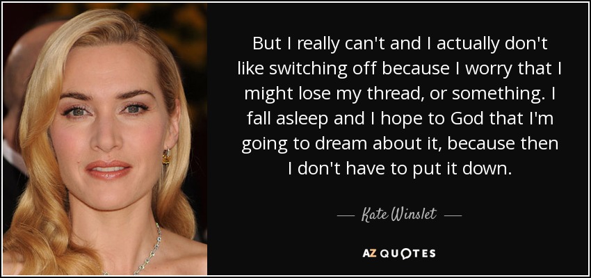 But I really can't and I actually don't like switching off because I worry that I might lose my thread, or something. I fall asleep and I hope to God that I'm going to dream about it, because then I don't have to put it down. - Kate Winslet