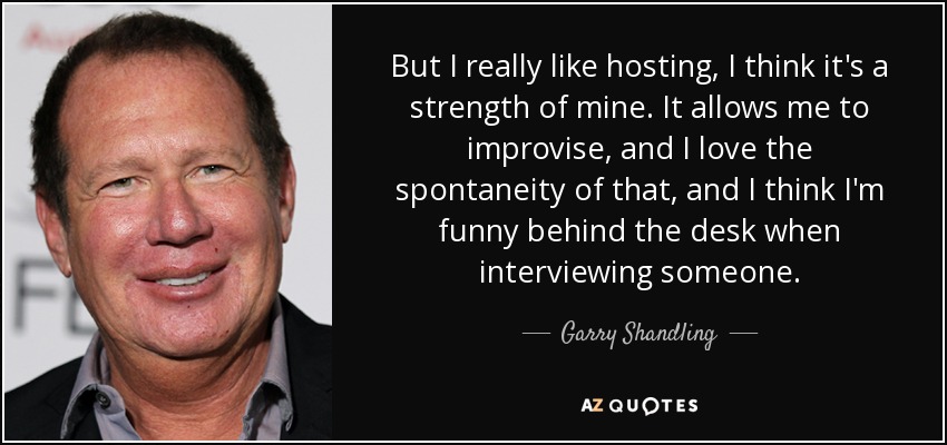 But I really like hosting, I think it's a strength of mine. It allows me to improvise, and I love the spontaneity of that, and I think I'm funny behind the desk when interviewing someone. - Garry Shandling