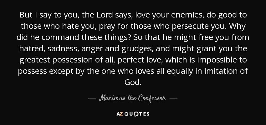 But I say to you, the Lord says, love your enemies, do good to those who hate you, pray for those who persecute you. Why did he command these things? So that he might free you from hatred, sadness, anger and grudges, and might grant you the greatest possession of all, perfect love, which is impossible to possess except by the one who loves all equally in imitation of God. - Maximus the Confessor