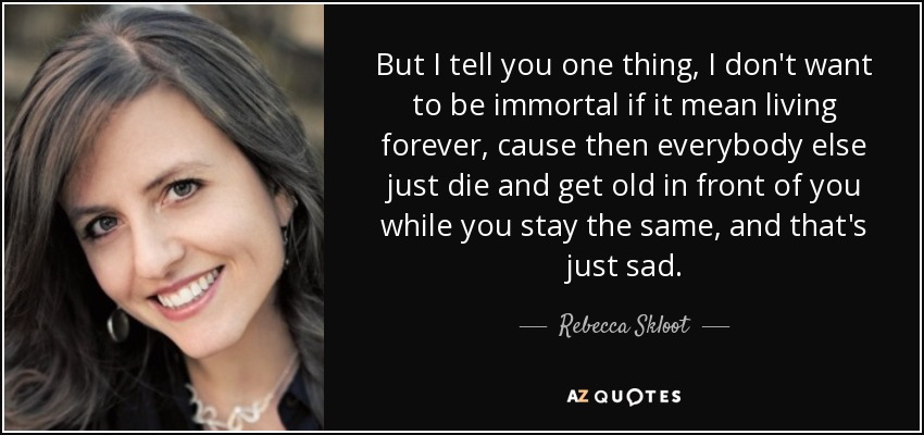 But I tell you one thing, I don't want to be immortal if it mean living forever, cause then everybody else just die and get old in front of you while you stay the same, and that's just sad. - Rebecca Skloot
