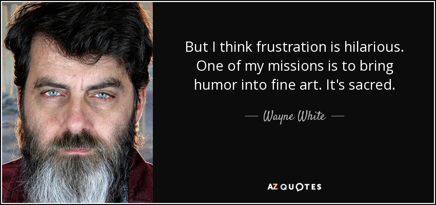 But I think frustration is hilarious. One of my missions is to bring humor into fine art. It's sacred. - Wayne White