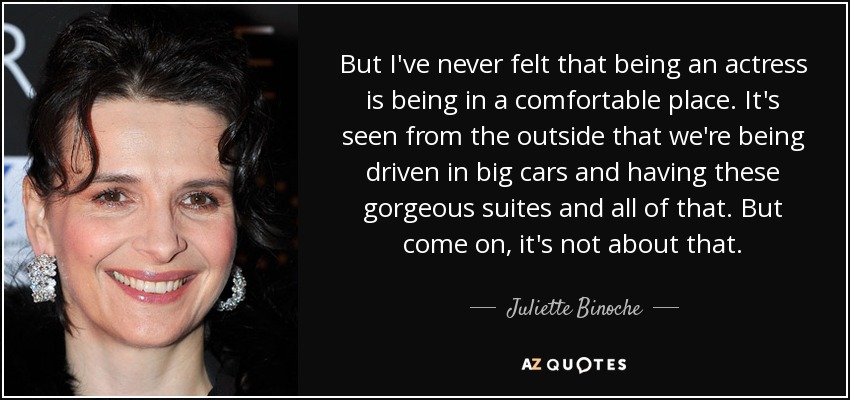 But I've never felt that being an actress is being in a comfortable place. It's seen from the outside that we're being driven in big cars and having these gorgeous suites and all of that. But come on, it's not about that. - Juliette Binoche