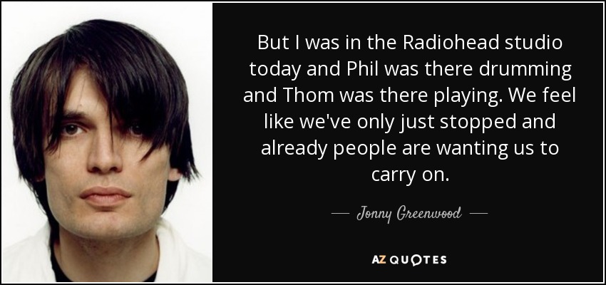 Pero hoy he estado en el estudio de Radiohead y Phil estaba allí tocando la batería y Thom estaba allí tocando. Tenemos la sensación de que acabamos de dejarlo y la gente ya quiere que sigamos. - Jonny Greenwood