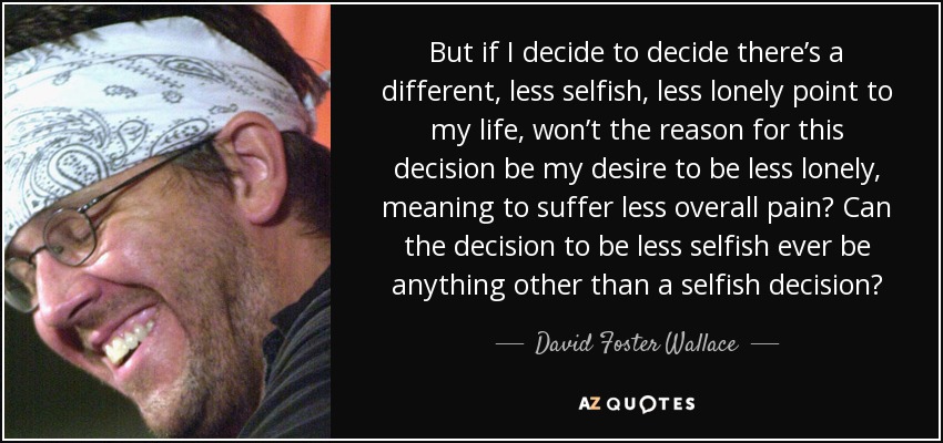 But if I decide to decide there’s a different, less selfish, less lonely point to my life, won’t the reason for this decision be my desire to be less lonely, meaning to suffer less overall pain? Can the decision to be less selfish ever be anything other than a selfish decision? - David Foster Wallace