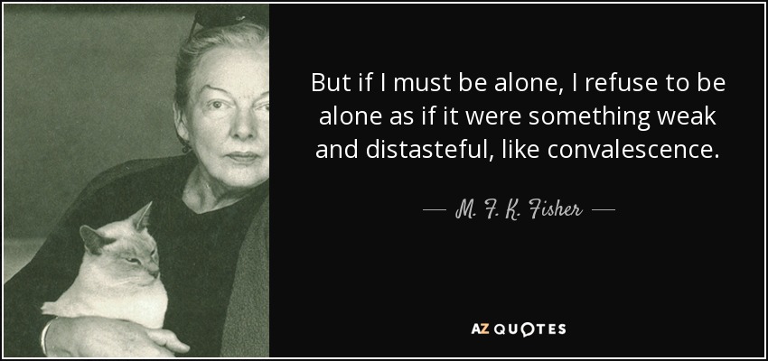 But if I must be alone, I refuse to be alone as if it were something weak and distasteful, like convalescence. - M. F. K. Fisher