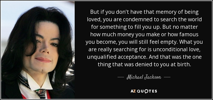 Pero si no tienes ese recuerdo de ser amado, estás condenado a buscar en el mundo algo que te llene. Pero no importa cuánto dinero ganes o lo famoso que llegues a ser, seguirás sintiéndote vacío. Lo que realmente buscas es amor incondicional, aceptación sin reservas. Y eso es lo único que te negaron al nacer. - Michael Jackson