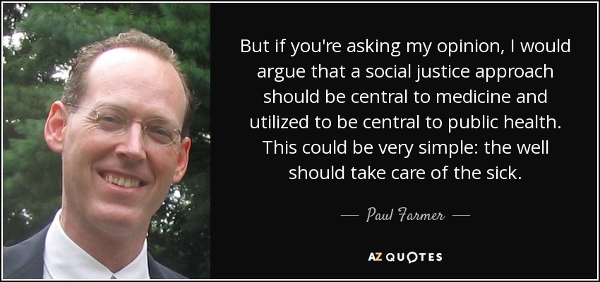 Pero si me pide mi opinión, yo diría que un enfoque de justicia social debería ser central en la medicina y utilizarse para ser central en la salud pública. Esto podría ser muy sencillo: los sanos deberían cuidar de los enfermos. - Paul Farmer