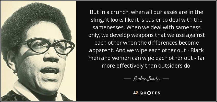 But in a crunch, when all our asses are in the sling, it looks like it is easier to deal with the samenesses. When we deal with sameness only, we develop weapons that we use against each other when the differences become apparent. And we wipe each other out - Black men and women can wipe each other out - far more effectively than outsiders do. - Audre Lorde