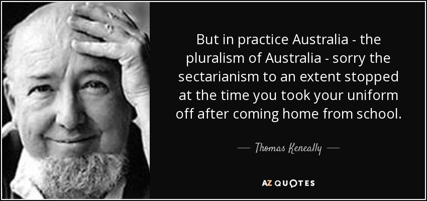 But in practice Australia - the pluralism of Australia - sorry the sectarianism to an extent stopped at the time you took your uniform off after coming home from school. - Thomas Keneally