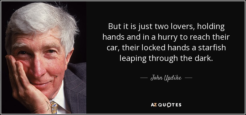 But it is just two lovers, holding hands and in a hurry to reach their car, their locked hands a starfish leaping through the dark. - John Updike