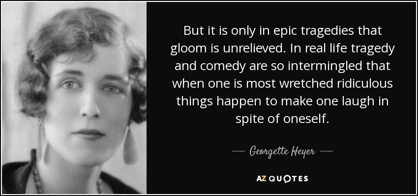 But it is only in epic tragedies that gloom is unrelieved. In real life tragedy and comedy are so intermingled that when one is most wretched ridiculous things happen to make one laugh in spite of oneself. - Georgette Heyer