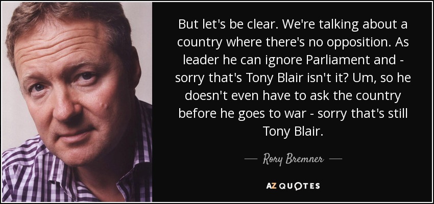 But let's be clear. We're talking about a country where there's no opposition. As leader he can ignore Parliament and - sorry that's Tony Blair isn't it? Um, so he doesn't even have to ask the country before he goes to war - sorry that's still Tony Blair. - Rory Bremner