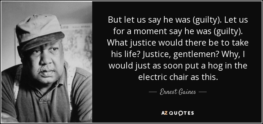 But let us say he was (guilty). Let us for a moment say he was (guilty). What justice would there be to take his life? Justice, gentlemen? Why, I would just as soon put a hog in the electric chair as this. - Ernest Gaines