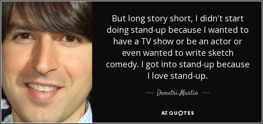 But long story short, I didn't start doing stand-up because I wanted to have a TV show or be an actor or even wanted to write sketch comedy. I got into stand-up because I love stand-up. - Demetri Martin