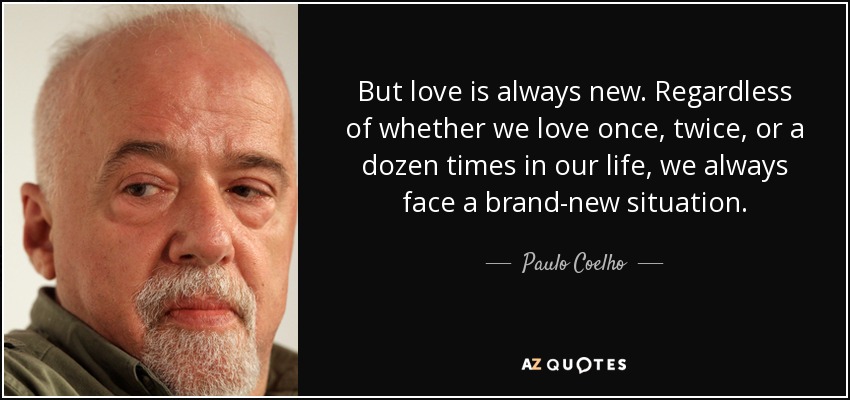 But love is always new. Regardless of whether we love once, twice, or a dozen times in our life, we always face a brand-new situation. - Paulo Coelho