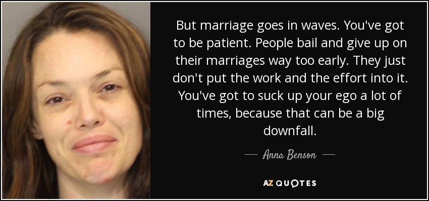 But marriage goes in waves. You've got to be patient. People bail and give up on their marriages way too early. They just don't put the work and the effort into it. You've got to suck up your ego a lot of times, because that can be a big downfall. - Anna Benson