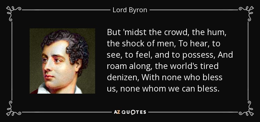 But 'midst the crowd, the hum, the shock of men, To hear, to see, to feel, and to possess, And roam along, the world's tired denizen, With none who bless us, none whom we can bless. - Lord Byron