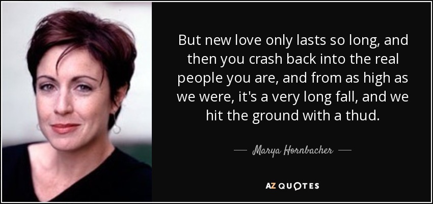 But new love only lasts so long, and then you crash back into the real people you are, and from as high as we were, it's a very long fall, and we hit the ground with a thud. - Marya Hornbacher