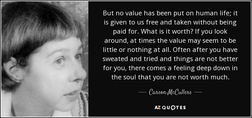 But no value has been put on human life; it is given to us free and taken without being paid for. What is it worth? If you look around, at times the value may seem to be little or nothing at all. Often after you have sweated and tried and things are not better for you, there comes a feeling deep down in the soul that you are not worth much. - Carson McCullers