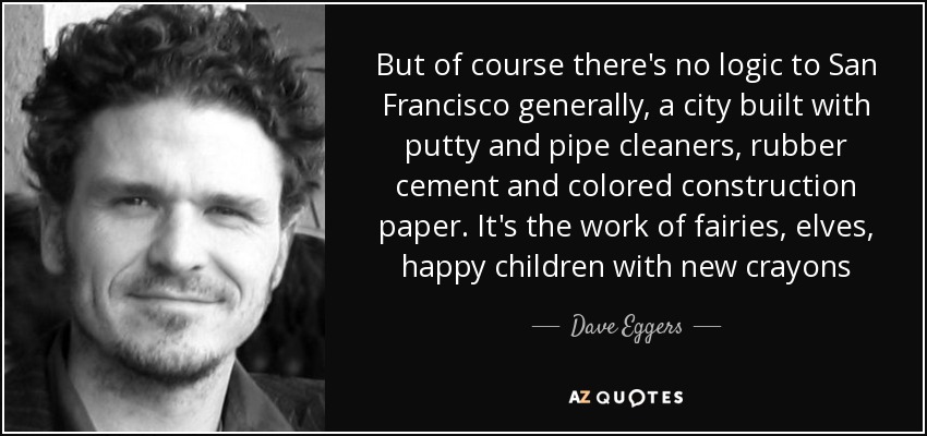 But of course there's no logic to San Francisco generally, a city built with putty and pipe cleaners, rubber cement and colored construction paper. It's the work of fairies, elves, happy children with new crayons - Dave Eggers