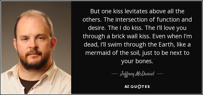 But one kiss levitates above all the others. The intersection of function and desire. The I do kiss. The I’ll love you through a brick wall kiss. Even when I’m dead, I’ll swim through the Earth, like a mermaid of the soil, just to be next to your bones. - Jeffrey McDaniel