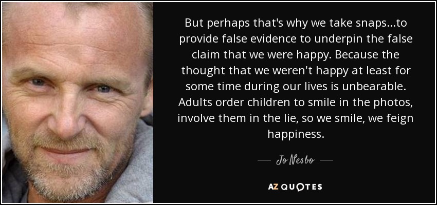 But perhaps that's why we take snaps...to provide false evidence to underpin the false claim that we were happy. Because the thought that we weren't happy at least for some time during our lives is unbearable. Adults order children to smile in the photos, involve them in the lie, so we smile, we feign happiness. - Jo Nesbo