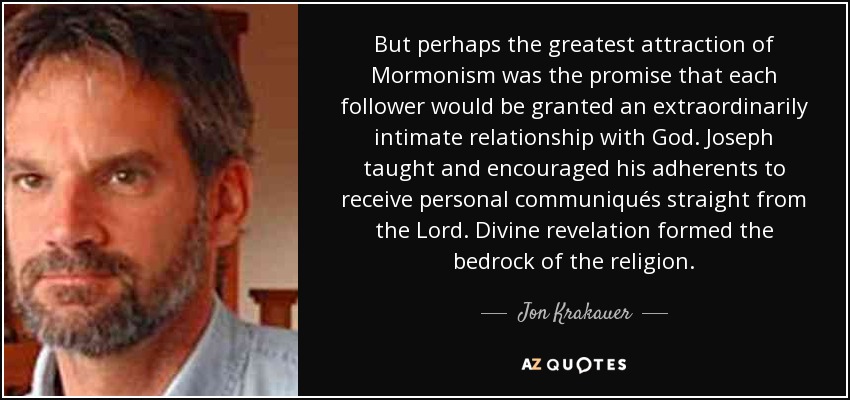 But perhaps the greatest attraction of Mormonism was the promise that each follower would be granted an extraordinarily intimate relationship with God. Joseph taught and encouraged his adherents to receive personal communiqués straight from the Lord. Divine revelation formed the bedrock of the religion. - Jon Krakauer