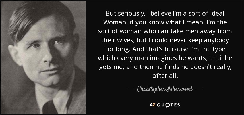 But seriously, I believe I'm a sort of Ideal Woman, if you know what I mean. I'm the sort of woman who can take men away from their wives, but I could never keep anybody for long. And that's because I'm the type which every man imagines he wants, until he gets me; and then he finds he doesn't really, after all. - Christopher Isherwood