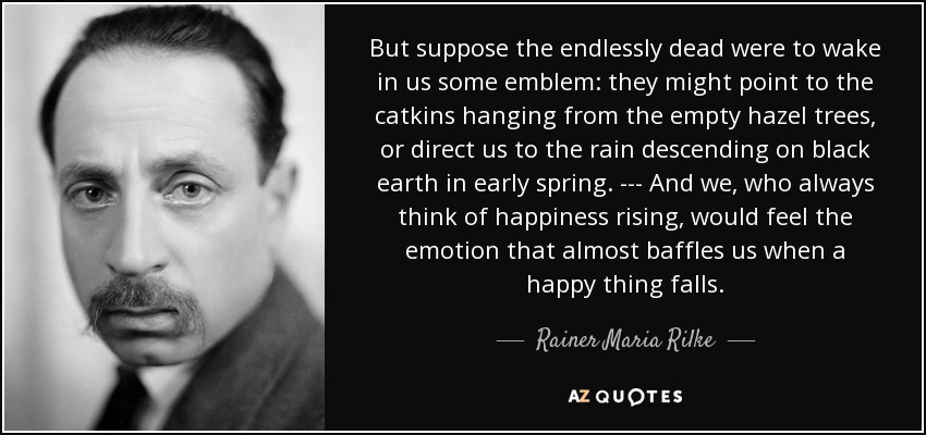 But suppose the endlessly dead were to wake in us some emblem: they might point to the catkins hanging from the empty hazel trees, or direct us to the rain descending on black earth in early spring. --- And we, who always think of happiness rising, would feel the emotion that almost baffles us when a happy thing falls. - Rainer Maria Rilke