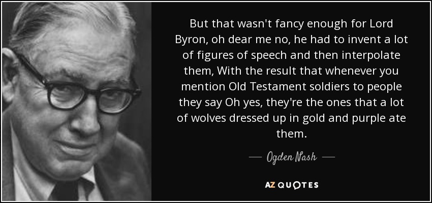 But that wasn't fancy enough for Lord Byron, oh dear me no, he had to invent a lot of figures of speech and then interpolate them, With the result that whenever you mention Old Testament soldiers to people they say Oh yes, they're the ones that a lot of wolves dressed up in gold and purple ate them. - Ogden Nash