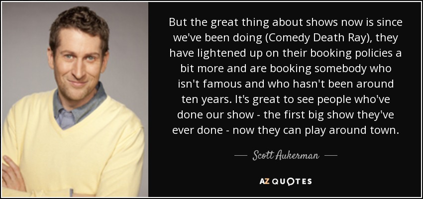 But the great thing about shows now is since we've been doing (Comedy Death Ray), they have lightened up on their booking policies a bit more and are booking somebody who isn't famous and who hasn't been around ten years. It's great to see people who've done our show - the first big show they've ever done - now they can play around town. - Scott Aukerman