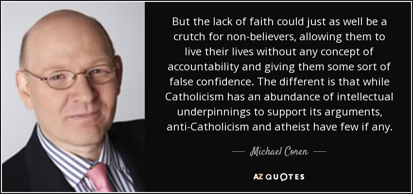 But the lack of faith could just as well be a crutch for non-believers, allowing them to live their lives without any concept of accountability and giving them some sort of false confidence. The different is that while Catholicism has an abundance of intellectual underpinnings to support its arguments, anti-Catholicism and atheist have few if any. - Michael Coren