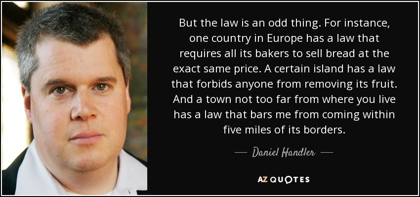 But the law is an odd thing. For instance, one country in Europe has a law that requires all its bakers to sell bread at the exact same price. A certain island has a law that forbids anyone from removing its fruit. And a town not too far from where you live has a law that bars me from coming within five miles of its borders. - Daniel Handler