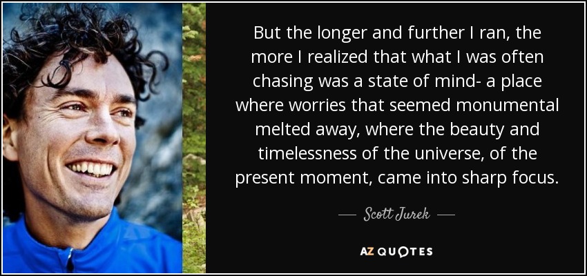 But the longer and further I ran, the more I realized that what I was often chasing was a state of mind- a place where worries that seemed monumental melted away, where the beauty and timelessness of the universe, of the present moment, came into sharp focus. - Scott Jurek