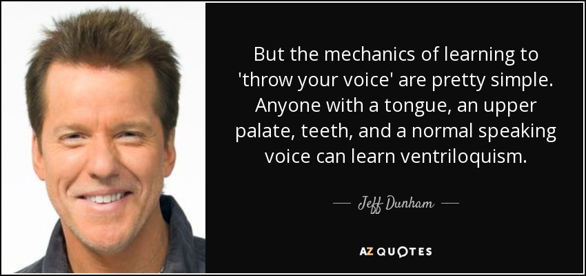 But the mechanics of learning to 'throw your voice' are pretty simple. Anyone with a tongue, an upper palate, teeth, and a normal speaking voice can learn ventriloquism. - Jeff Dunham