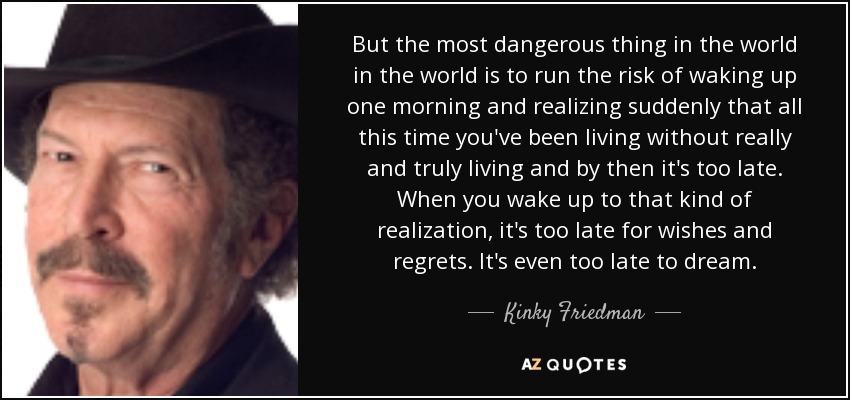 But the most dangerous thing in the world in the world is to run the risk of waking up one morning and realizing suddenly that all this time you've been living without really and truly living and by then it's too late. When you wake up to that kind of realization, it's too late for wishes and regrets. It's even too late to dream. - Kinky Friedman