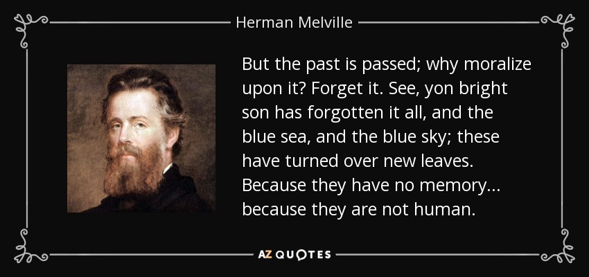 But the past is passed; why moralize upon it? Forget it. See, yon bright son has forgotten it all, and the blue sea, and the blue sky; these have turned over new leaves. Because they have no memory . . . because they are not human. - Herman Melville