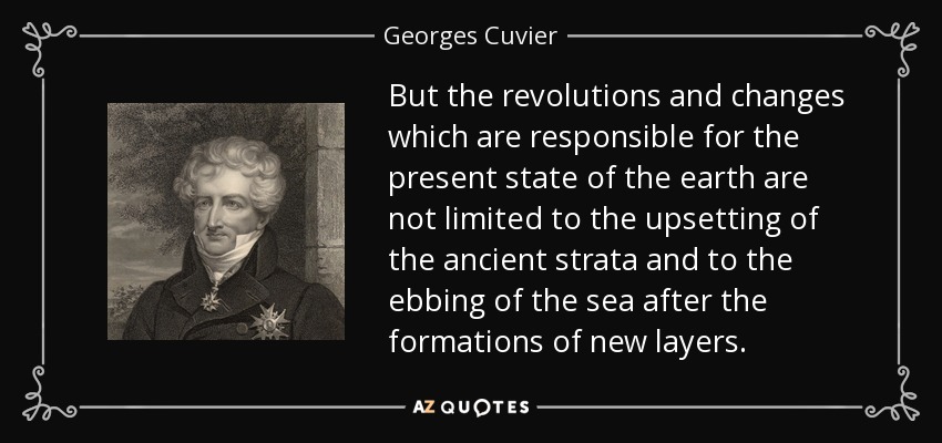 But the revolutions and changes which are responsible for the present state of the earth are not limited to the upsetting of the ancient strata and to the ebbing of the sea after the formations of new layers. - Georges Cuvier