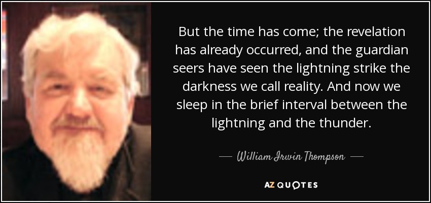 But the time has come; the revelation has already occurred, and the guardian seers have seen the lightning strike the darkness we call reality. And now we sleep in the brief interval between the lightning and the thunder. - William Irwin Thompson