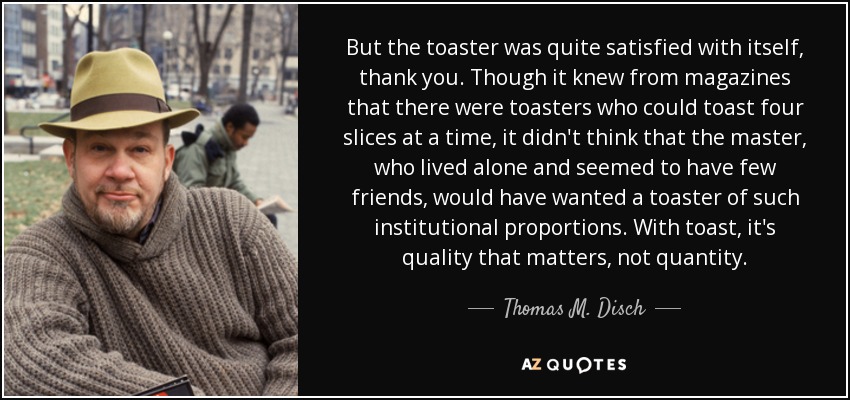 But the toaster was quite satisfied with itself, thank you. Though it knew from magazines that there were toasters who could toast four slices at a time, it didn't think that the master, who lived alone and seemed to have few friends, would have wanted a toaster of such institutional proportions. With toast, it's quality that matters, not quantity. - Thomas M. Disch