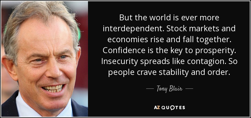 Pero el mundo es cada vez más interdependiente. Las bolsas y las economías suben y bajan juntas. La confianza es la clave de la prosperidad. La inseguridad se propaga como un contagio. Por eso la gente ansía estabilidad y orden. - Tony Blair