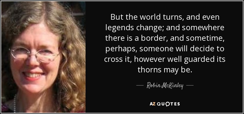 But the world turns, and even legends change; and somewhere there is a border, and sometime, perhaps, someone will decide to cross it, however well guarded its thorns may be. - Robin McKinley