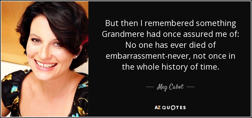 But then I remembered something Grandmere had once assured me of: No one has ever died of embarrassment-never, not once in the whole history of time. - Meg Cabot