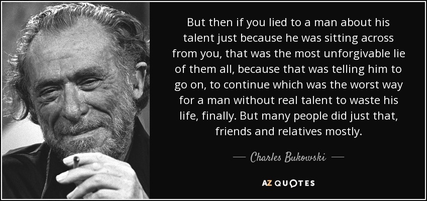 But then if you lied to a man about his talent just because he was sitting across from you, that was the most unforgivable lie of them all, because that was telling him to go on, to continue which was the worst way for a man without real talent to waste his life, finally. But many people did just that, friends and relatives mostly. - Charles Bukowski