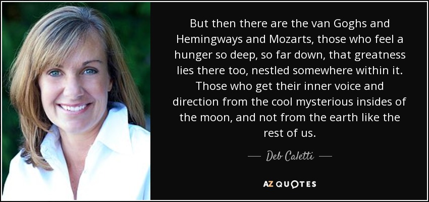 But then there are the van Goghs and Hemingways and Mozarts, those who feel a hunger so deep, so far down, that greatness lies there too, nestled somewhere within it. Those who get their inner voice and direction from the cool mysterious insides of the moon, and not from the earth like the rest of us. - Deb Caletti
